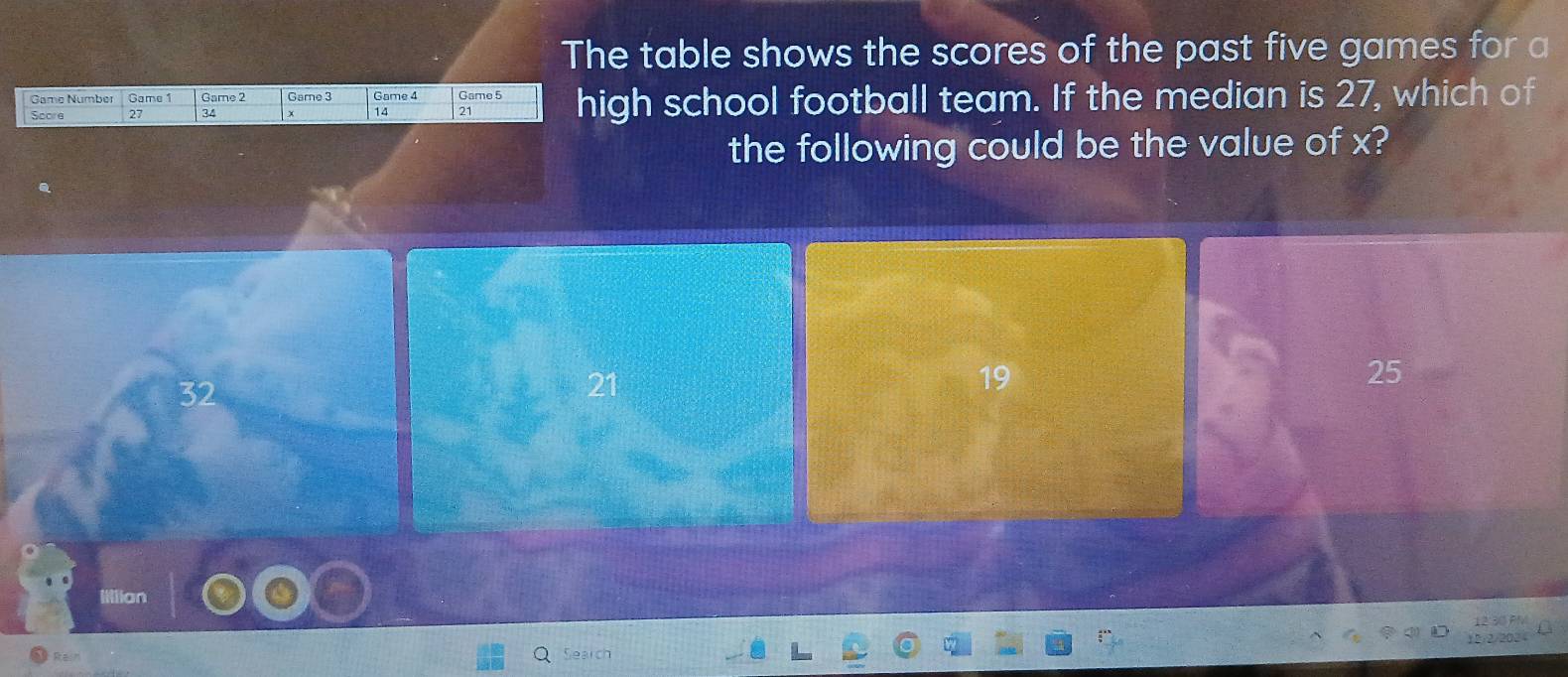 The table shows the scores of the past five games for a
Score 27 34 + Game 4 Game 5 high school football team. If the median is 27, which of
Game Number Game 1 Game 2 Game 3
14 21
the following could be the value of x?
32
19
25
Iillion
Search