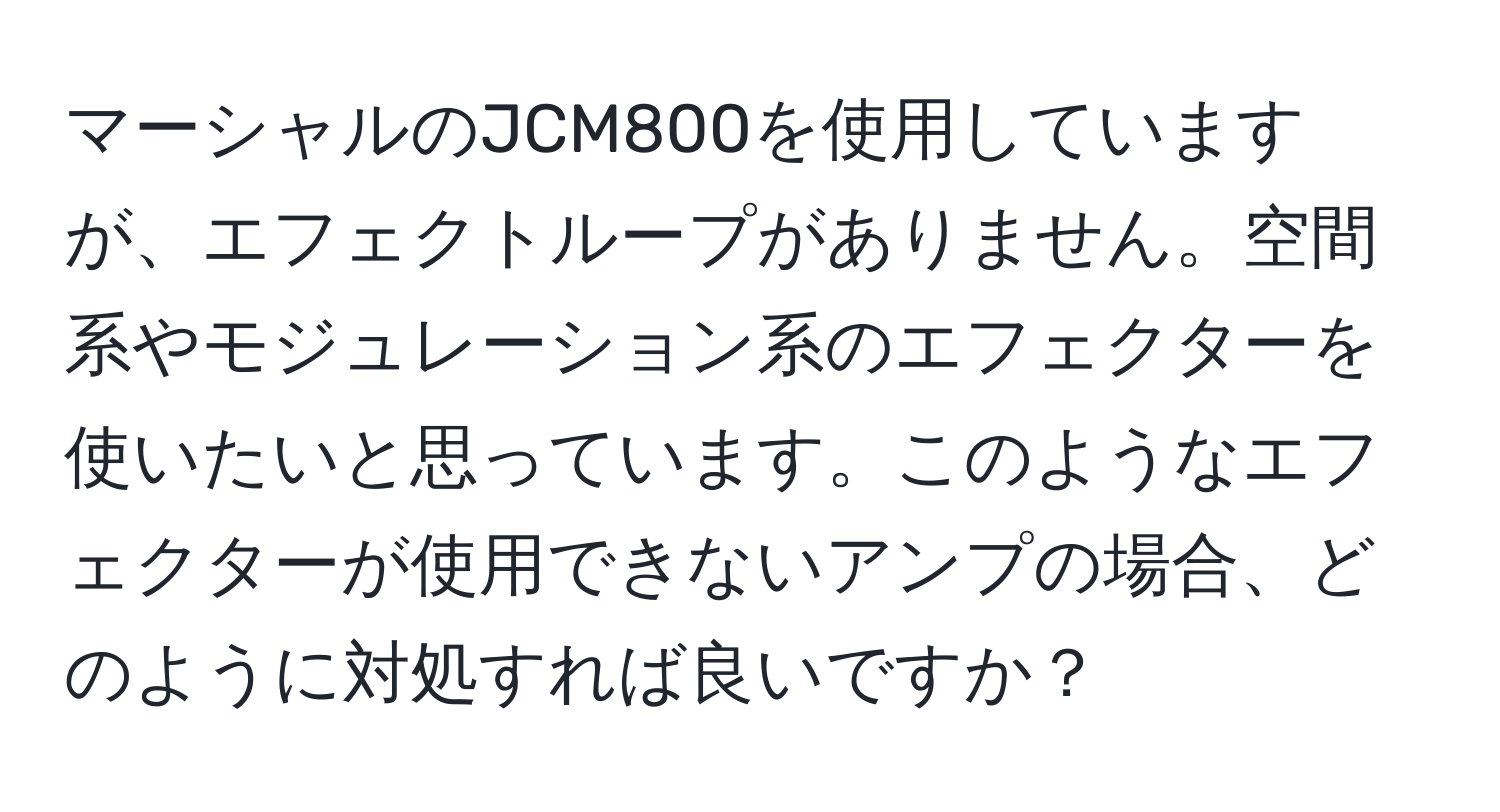 マーシャルのJCM800を使用していますが、エフェクトループがありません。空間系やモジュレーション系のエフェクターを使いたいと思っています。このようなエフェクターが使用できないアンプの場合、どのように対処すれば良いですか？