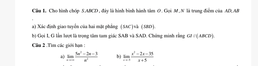 Cho hình chóp S. ABCD, đáy là hình bình hành tâm O. Gọi M, N là trung điểm của AD, AB
a) Xác định giao tuyến của hai mặt phăng (SAC)và (SBD). 
b) Gọi I, G lần lượt là trọng tâm tam giác SAB và SAD. Chứng minh rằng GI//(ABCD). 
Câu 2 .Tìm các giới hạn : 
a) limlimits _nto +∈fty  (5n^2-2n-3)/n^2  b) limlimits _xto -5 (x^2-2x-35)/x+5 