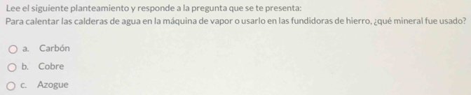 Lee el siguiente planteamiento y responde a la pregunta que se te presenta:
Para calentar las calderas de agua en la máquina de vapor o usarlo en las fundidoras de hierro, ¿qué mineral fue usado?
a. Carbón
b. Cobre
c. Azogue