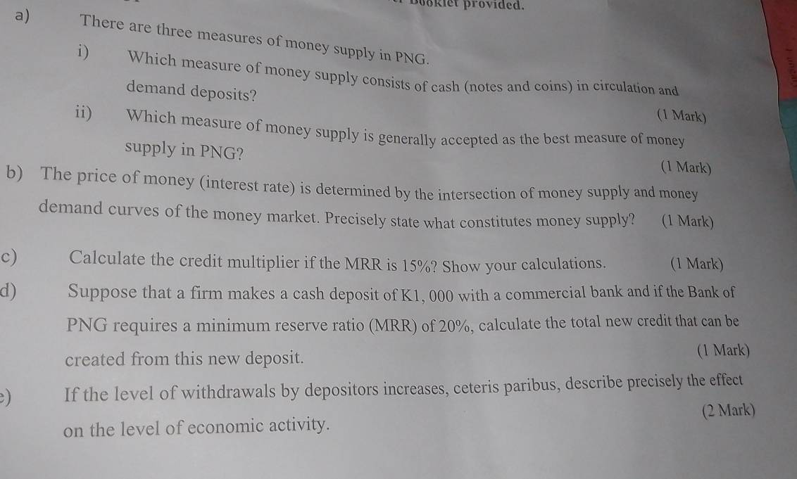 Bookiet provided. 
a) There are three measures of money supply in PNG. 
i) Which measure of money supply consists of cash (notes and coins) in circulation and 
demand deposits? 
(1 Mark) 
ii) Which measure of money supply is generally accepted as the best measure of money 
supply in PNG? 
(1 Mark) 
b) The price of money (interest rate) is determined by the intersection of money supply and money 
demand curves of the money market. Precisely state what constitutes money supply? (1 Mark) 
c) Calculate the credit multiplier if the MRR is 15%? Show your calculations. (1 Mark) 
d) Suppose that a firm makes a cash deposit of K1, 000 with a commercial bank and if the Bank of
PNG requires a minimum reserve ratio (MRR) of 20%, calculate the total new credit that can be 
created from this new deposit. (1 Mark) 
) If the level of withdrawals by depositors increases, ceteris paribus, describe precisely the effect 
on the level of economic activity. (2 Mark)