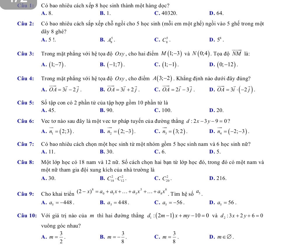 Có bao nhiêu cách xếp 8 học sinh thành một hàng dọc?
A. 8. B. 1. C. 40320. D. 64.
Câu 2: Có bao nhiêu cách sắp xếp chỗ ngồi cho 5 học sinh (mỗi em một ghế) ngồi vào 5 ghế trong một
dãy 8 ghé?
A. 5 !. B. A_8^(5· C. C_8^5· D. 5^8).
Câu 3: Trong mặt phẳng với hệ tọa độ Oxy, cho hai điểm M(1;-3) và N(0;4).  Tọa độ overline NM là:
B.
A. (1;-7). (-1;7). C. (1;-1). D. (0;-12).
Câu 4: Trong mặt phẳng với hệ tọa độ Oxy, cho điểm A(3;-2). Khẳng định nào dưới đây đúng?
A. vector OA=3vector i-2vector j. B. vector OA=3vector i+2vector j. C. vector OA=2vector i-3vector j. D. vector OA=3vector i· (-2vector j).
Câu 5: Số tập con có 2 phần tử của tập hợp gồm 10 phần tử là
A. 45. B. 90. C. 100. D. 20.
Câu 6: Vec tơ nào sau đây là một vec tơ pháp tuyến của đường thắng d:2x-3y-9=0 ?
A. vector n_1=(2;3). B. vector n_2=(2;-3). C. vector n_3=(3;2). D. vector n_4=(-2;-3).
Câu 7: Có bao nhiêu cách chọn một học sinh từ một nhóm gồm 5 học sinh nam và 6 học sinh nữ?
A. 11. B. 30. C. 6. D. 5.
Câu 8:  Một lớp học có 18 nam và 12 nữ. Số cách chọn hai bạn từ lớp học đó, trong đó có một nam và
một nữ tham gia đội xung kích của nhà trường là
A. 30. B. C_(18)^2· C_(12)^2· C. C_(20)^2. D. 216.
Câu 9: Cho khai triển (2-x)^8=a_0+a_1x+...+a_5x^5+...+a_8x^8. Tìm hệ số a_5.
A. a_5=-448. B. a_5=448. C. a_5=-56. D. a_5=56.
Câu 10: Với giá trị nào của m thì hai đường thắng d_1:(2m-1)x+my-10=0 và d_2:3x+2y+6=0
vuông góc nhau?
B.
A. m= 3/2 . m=- 3/8 . C. m= 3/8 · D. m∈ varnothing .