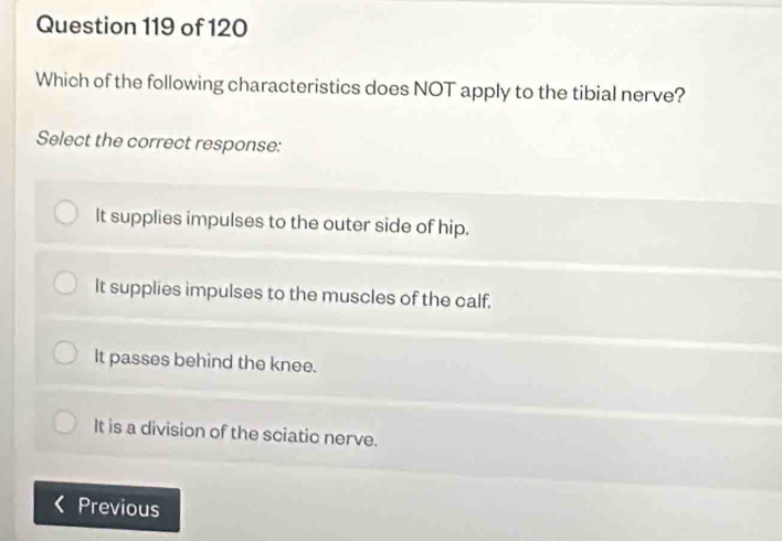 Which of the following characteristics does NOT apply to the tibial nerve?
Select the correct response:
It supplies impulses to the outer side of hip.
It supplies impulses to the muscles of the calf.
It passes behind the knee.
It is a division of the sciatic nerve.
Previous