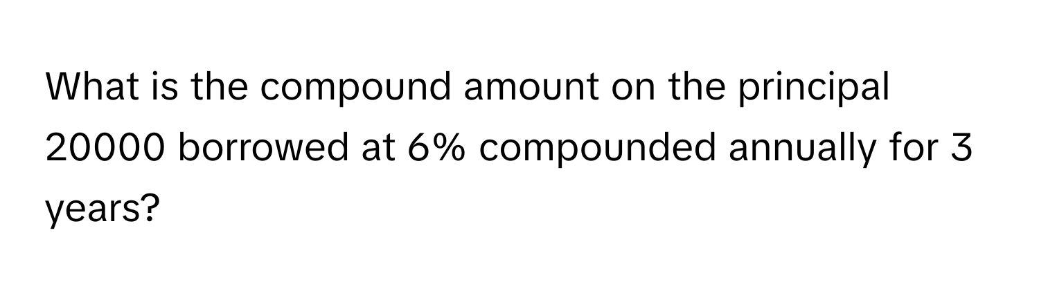 What is the compound amount on the principal 20000 borrowed at 6% compounded annually for 3 years?