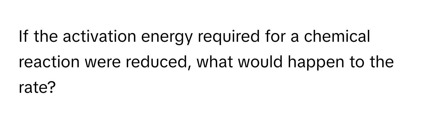 If the activation energy required for a chemical reaction were reduced, what would happen to the rate?