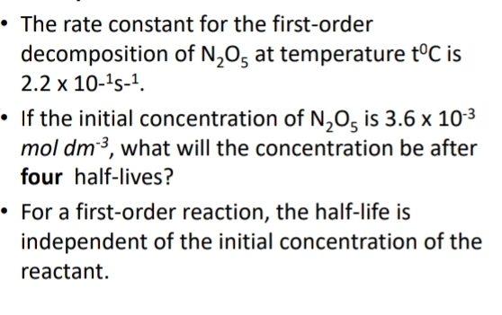 The rate constant for the first-order 
decomposition of N_2O_5 at temperature t^0C is
2.2* 10^(-1)s-^1. 
If the initial concentration of N_2O_5 is 3.6* 10^(-3)
n a ol dm^(-3) , what will the concentration be after 
four half-lives? 
For a first-order reaction, the half-life is 
independent of the initial concentration of the 
reactant.