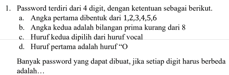 Password terdiri dari 4 digit, dengan ketentuan sebagai berikut.
a. Angka pertama dibentuk dari 1, 2, 3, 4, 5, 6
b. Angka kedua adalah bilangan prima kurang dari 8
c. Huruf kedua dipilih dari huruf vocal
d. Huruf pertama adalah huruf “O
Banyak password yang dapat dibuat, jika setiap digit harus berbeda
adalah…