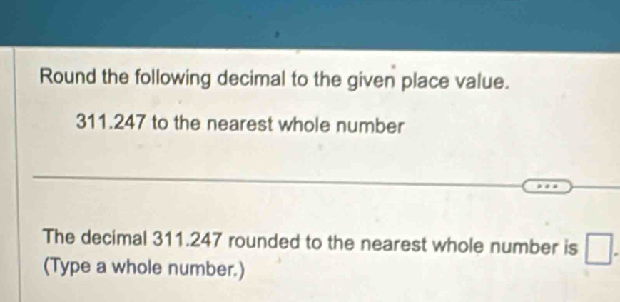 Round the following decimal to the given place value.
311.247 to the nearest whole number 
The decimal 311.247 rounded to the nearest whole number is □. 
(Type a whole number.)