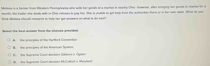 Melissa is a farmer from Western Pennsylvania who sells her goods at a market in nearby Ohio. However, after bringing her goods to market for a
month, the trader she deals with in Ohio refuses to pay her. She is unable to get help from the authorities there or in her own state. What do you
think Melissa should research to help her get answers on what to do next?
Select the best answer from the choices provided.
A the principles of the Hartford Convention
B. the principles of the American System
C. the Supreme Court decision Gibbons v Ogden
D. the Supreme Court decision McCulloch v Maryland