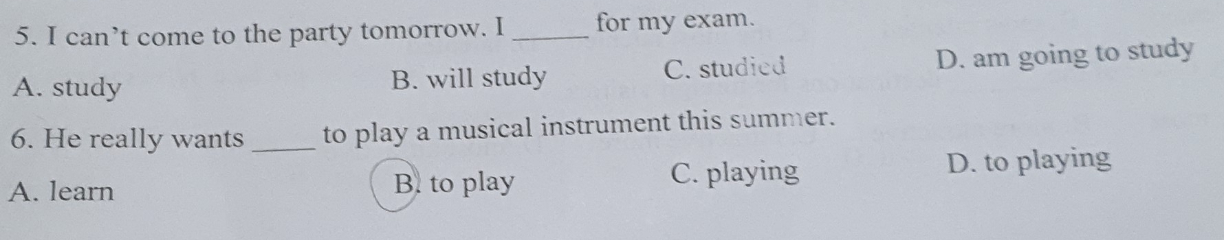 can’t come to the party tomorrow. I _for my exam.
A. study B. will study C. studied D. am going to study
6. He really wants _to play a musical instrument this summer.
A. learn B. to play
C. playing
D. to playing