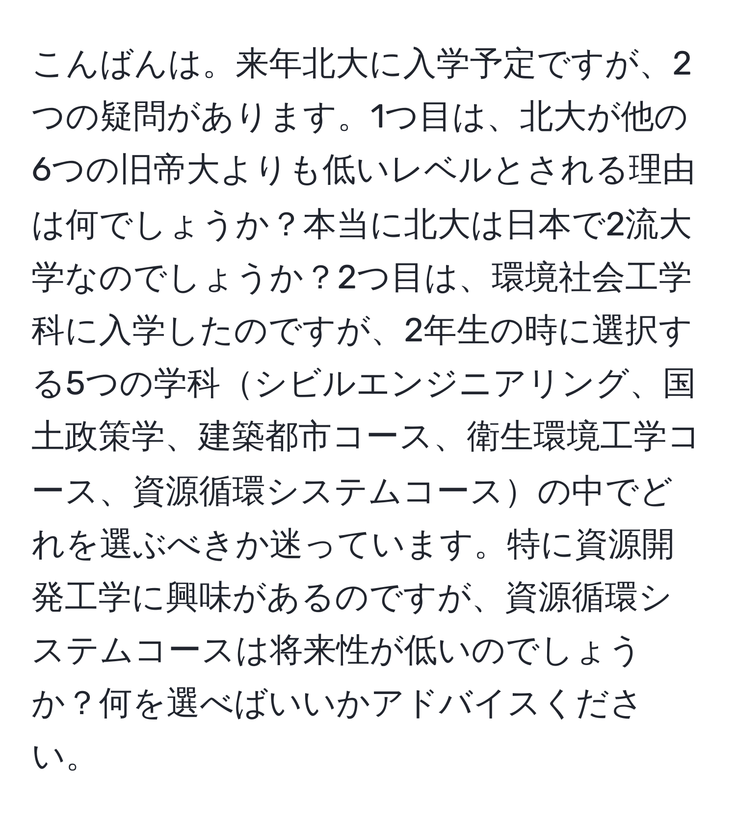 こんばんは。来年北大に入学予定ですが、2つの疑問があります。1つ目は、北大が他の6つの旧帝大よりも低いレベルとされる理由は何でしょうか？本当に北大は日本で2流大学なのでしょうか？2つ目は、環境社会工学科に入学したのですが、2年生の時に選択する5つの学科シビルエンジニアリング、国土政策学、建築都市コース、衛生環境工学コース、資源循環システムコースの中でどれを選ぶべきか迷っています。特に資源開発工学に興味があるのですが、資源循環システムコースは将来性が低いのでしょうか？何を選べばいいかアドバイスください。