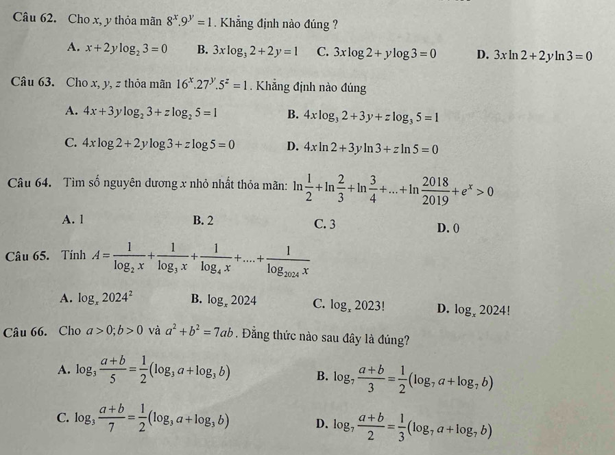 Cho x, y thỏa mãn 8^x.9^y=1 Khẳng định nào đúng ?
A. x+2ylog _23=0 B. 3xlog _32+2y=1 C. 3xlog 2+ylog 3=0 D. 3xln 2+2yln 3=0
Câu 63. Cho x, y, z thỏa mãn 16^x.27^y.5^z=1.  Khẳng định nào đúng
A. 4x+3ylog _23+zlog _25=1 B. 4xlog _32+3y+zlog _35=1
C. 4xlog 2+2ylog 3+zlog 5=0 D. 4xln 2+3yln 3+zln 5=0
Câu 64. Tìm số nguyên dương x nhỏ nhất thỏa mãn: ln  1/2 +ln  2/3 +ln  3/4 +...+ln  2018/2019 +e^x>0
A. 1 B. 2 C. 3
D. (
Câu 65. Tính A=frac 1log _2x+frac 1log _3x+frac 1log _4x+....+frac 1log _2024x
A. log _x2024^2 B. log _x2024 C. log _x2023! D. log _x2024!
Câu 66. Cho a>0;b>0 và a^2+b^2=7ab. Đằng thức nào sau đây là đúng?
A. log _3 (a+b)/5 = 1/2 (log _3a+log _3b)
B. log _7 (a+b)/3 = 1/2 (log _7a+log _7b)
C. log _3 (a+b)/7 = 1/2 (log _3a+log _3b)
D. log _7 (a+b)/2 = 1/3 (log _7a+log _7b)