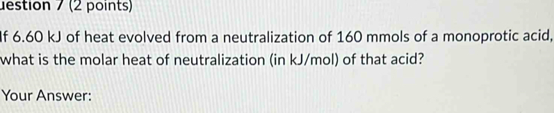 uestion 7 (2 points) 
If 6.60 kJ of heat evolved from a neutralization of 160 mmols of a monoprotic acid, 
what is the molar heat of neutralization (in kJ/mol) of that acid? 
Your Answer: