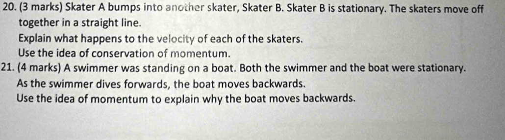 Skater A bumps into another skater, Skater B. Skater B is stationary. The skaters move off 
together in a straight line. 
Explain what happens to the velocity of each of the skaters. 
Use the idea of conservation of momentum. 
21. (4 marks) A swimmer was standing on a boat. Both the swimmer and the boat were stationary. 
As the swimmer dives forwards, the boat moves backwards. 
Use the idea of momentum to explain why the boat moves backwards.