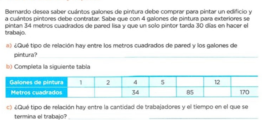 Bernardo desea saber cuántos galones de pintura debe comprar para pintar un edificio y 
a cuántos pintores debe contratar. Sabe que con 4 galones de pintura para exteriores se 
pintan 34 metros cuadrados de pared lisa y que un solo pintor tarda 30 días en hacer el 
trabajo. 
a) ¿Qué tipo de relación hay entre los metros cuadrados de pared y los galones de 
pintura? 
b) Completa la siguiente tabla 
c) ¿Qué tipo de relación hay entre la cantidad de trabajadores y el tiempo en el que se 
termina el trabajo?_ 
_