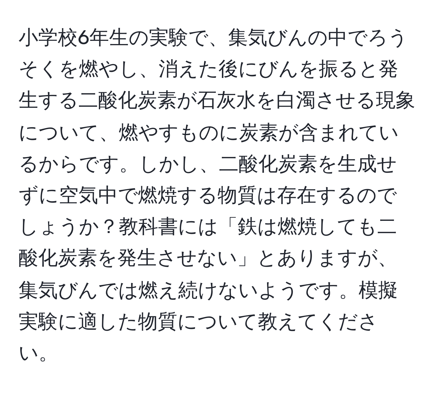 小学校6年生の実験で、集気びんの中でろうそくを燃やし、消えた後にびんを振ると発生する二酸化炭素が石灰水を白濁させる現象について、燃やすものに炭素が含まれているからです。しかし、二酸化炭素を生成せずに空気中で燃焼する物質は存在するのでしょうか？教科書には「鉄は燃焼しても二酸化炭素を発生させない」とありますが、集気びんでは燃え続けないようです。模擬実験に適した物質について教えてください。