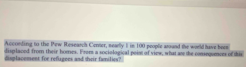 According to the Pew Research Center, nearly 1 in 100 people around the world have been 
displaced from their homes. From a sociological point of view, what are the consequences of this 
displacement for refugees and their families?