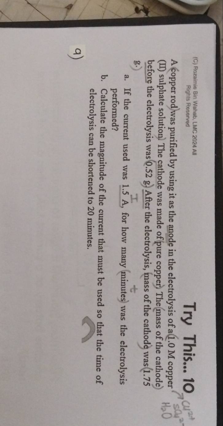 Rozaimie Bin Wahab, LMC 2024 All 
Rights Reserved Try This... 10 
A copper rod was purified by using it as the anode in the electrolysis of a 1.0 M copper 
(II) sulphate solution. The cathode was made of pure copper. The mass of the cathode 
before the electrolysis was 0.52 g. After the electrolysis, mass of the cathode was 1.75
a. If the current used was 1.5 A, for how many minutes was the electrolysis 
performed? 
b. Calculate the magnitude of the current that must be used so that the time of 
electrolysis can be shortened to 20 minutes.