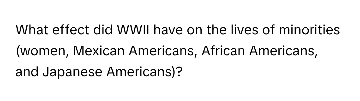 What effect did WWII have on the lives of minorities (women, Mexican Americans, African Americans, and Japanese Americans)?