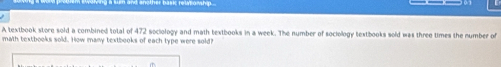 roblem involving a sum and another basic relationship... 
A textbook store sold a combined total of 472 sociology and math textbooks in a week. The number of sociology textbooks sold was three times the number of 
math textbooks sold. How many textbooks of each type were sold?