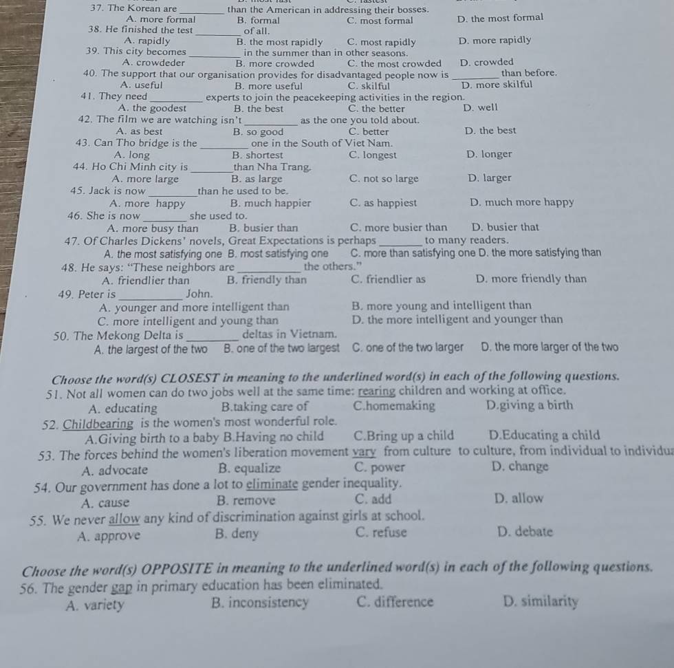 The Korean are _than the American in addressing their bosses.
A. more formal B. formal C. most formal D. the most formal
_
38. He finished the test of all.
A. rapidly B. the most rapidly C. most rapidly D. more rapidly
39. This city becomes _in the summer than in other seasons.
A. crowdeder B. more crowded C. the most crowded D. crowded
40. The support that our organisation provides for disadvantaged people now is _than before.
A. useful B. more useful C. skilful D. more skilful
41. They need_ experts to join the peacekeeping activities in the region.
A. the goodest B. the best C. the better D. well
42. The film we are watching isn't _as the one you told about.
A. as best B. so good C. better D. the best
43. Can Tho bridge is the _one in the South of Viet Nam.
A. long B. shortest C. longest D. longer
44. Ho Chi Minh city is _than Nha Trang.
A. more large B. as large C. not so large D. larger
_
45. Jack is now than he used to be.
A. more happy B. much happier C. as happiest D. much more happy
_
46. She is now she used to.
A. more busy than B. busier than C. more busier than D. busier that
47. Of Charles Dickens’ novels, Great Expectations is perhaps _to many readers.
A. the most satisfying one B. most satisfying one C. more than satisfying one D. the more satisfying than
48. He says: “These neighbors are _the others.”
A. friendlier than B. friendly than C. friendlier as D. more friendly than
49. Peter is _John.
A. younger and more intelligent than B. more young and intelligent than
C. more intelligent and young than D. the more intelligent and younger than
50. The Mekong Delta is_ deltas in Vietnam.
A. the largest of the two B. one of the two largest C. one of the two larger D. the more larger of the two
Choose the word(s) CLOSEST in meaning to the underlined word(s) in each of the following questions.
51. Not all women can do two jobs well at the same time: rearing children and working at office.
A. educating B.taking care of C.homemaking D.giving a birth
52. Childbearing is the women's most wonderful role.
A.Giving birth to a baby B.Having no child C.Bring up a child D.Educating a child
53. The forces behind the women's liberation movement vary from culture to culture, from individual to individua
A. advocate B. equalize C. power D. change
54. Our government has done a lot to eliminate gender inequality.
A. cause B. remove C. add D. allow
55. We never allow any kind of discrimination against girls at school.
A. approve B. deny C. refuse D. debate
Choose the word(s) OPPOSITE in meaning to the underlined word(s) in each of the following questions.
56. The gender gap in primary education has been eliminated.
A. variety B. inconsistency C. difference D. similarity