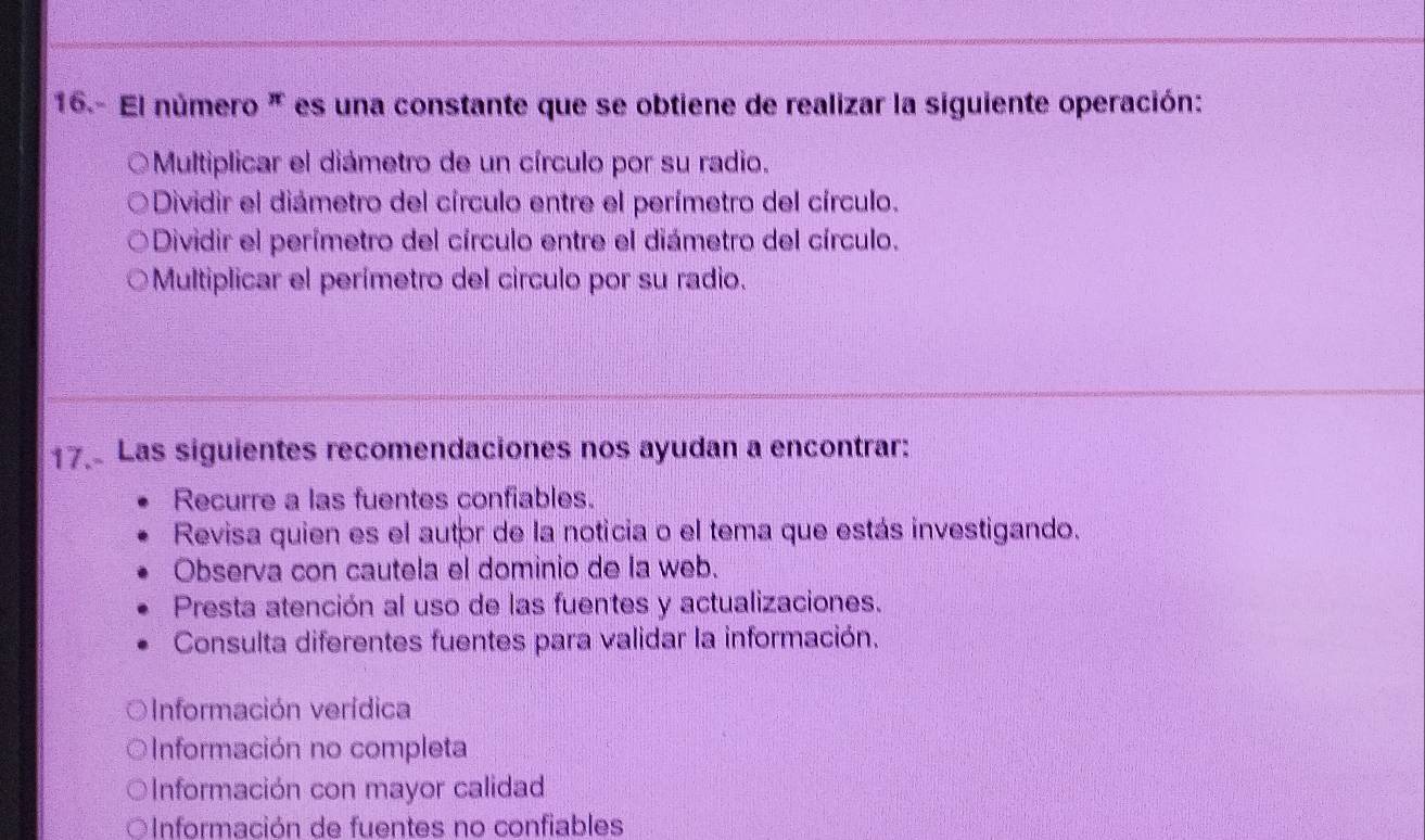 16.- El número " es una constante que se obtiene de realizar la siguiente operación:
Multiplicar el diámetro de un círculo por su radio.
Dividir el diámetro del círculo entre el perímetro del círculo.
Dividir el perímetro del círculo entre el diámetro del círculo.
Multiplicar el perímetro del circulo por su radio.
17. Las siguientes recomendaciones nos ayudan a encontrar:
Recurre a las fuentes confiables.
Revisa quien es el autor de la noticia o el tema que estás investigando.
Observa con cautela el dominio de la web.
Presta atención al uso de las fuentes y actualizaciones.
Consulta diferentes fuentes para validar la información.
Información verídica
Información no completa
Información con mayor calidad
OInformación de fuentes no confiables