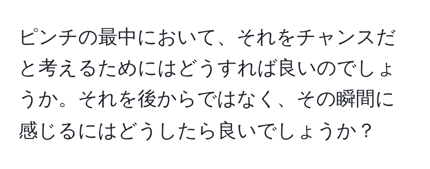 ピンチの最中において、それをチャンスだと考えるためにはどうすれば良いのでしょうか。それを後からではなく、その瞬間に感じるにはどうしたら良いでしょうか？