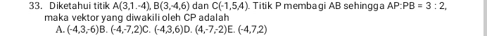 Diketahui titik A(3,1.-4), B(3,-4,6) dan C(-1,5,4). Titik P membagi AB sehingga AP:PB=3:2, 
maka vektor yang diwakili oleh CP adalah
A. (-4,3,-6) B. (-4,-7,2) C. (-4,3,6) D. (4,-7,-2)E.(-4,7,2)