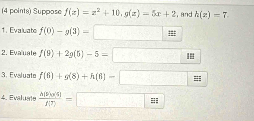 Suppose f(x)=x^2+10, g(x)=5x+2 , and h(x)=7. 
1. Evaluate f(0)-g(3)=□
2. Evaluate f(9)+2g(5)-5=□ □ 
3. Evaluate f(6)+g(8)+h(6)=□ _ _  
... 
4. Evaluate  h(9)g(6)/f(7) =□