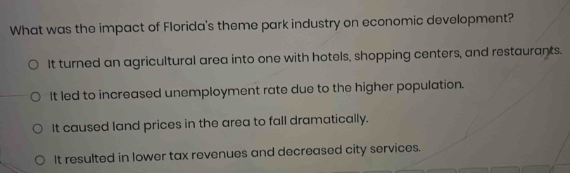 What was the impact of Florida's theme park industry on economic development?
It turned an agricultural area into one with hotels, shopping centers, and restaurants.
It led to increased unemployment rate due to the higher population.
It caused land prices in the area to fall dramatically.
It resulted in lower tax revenues and decreased city services.