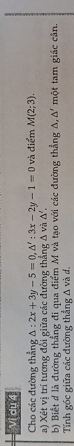 Vị du 4 
Cho các đường thẳng △ :2x+3y-5=0, △ ':3x-2y-1=0 và điểm M(2;3). 
; 
a) Xét vị trí tương đối giữa các đường thẳng △ vdot a△ '. 
b) Biết d là đường thẳng đi qua điểm M và tạo với các đường thẳng A, một tam giác cân. △ '
Tính góc giữa các đường thắng △ vad.