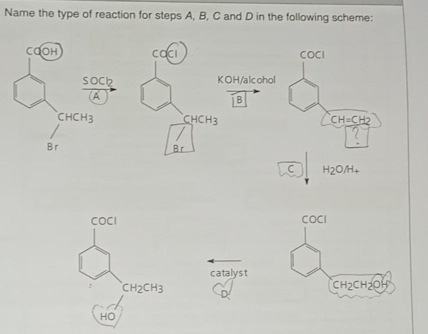 Name the type of reaction for steps A, B, C and D in the following scheme:
COOH CacI COCI
so Cl_2
KOH/alcohol
B
CHCH_3
C HCH 2 CH=CH2
B r B
C H_2O/H_+
COCI 
catalyst
CH_2CH_3
HO