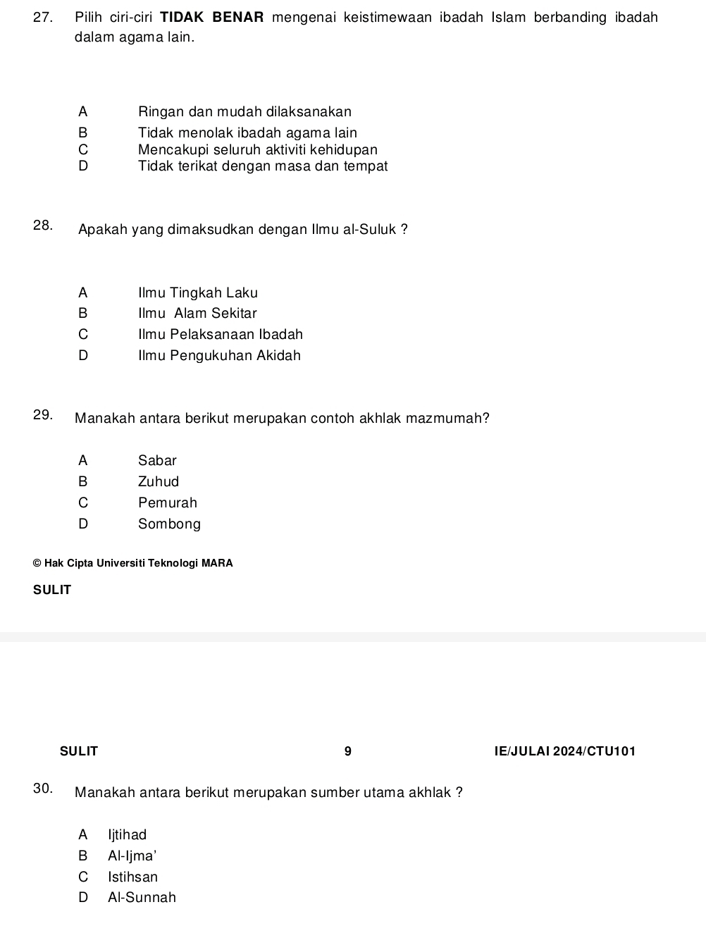 Pilih ciri-ciri TIDAK BENAR mengenai keistimewaan ibadah Islam berbanding ibadah
dalam agama lain.
A Ringan dan mudah dilaksanakan
B Tidak menolak ibadah agama lain
C Mencakupi seluruh aktiviti kehidupan
D Tidak terikat dengan masa dan tempat
28. Apakah yang dimaksudkan dengan Ilmu al-Suluk?
A Ilmu Tingkah Laku
B Imu Alam Sekitar
C Ilmu Pelaksanaan Ibadah
D Ilmu Pengukuhan Akidah
29. Manakah antara berikut merupakan contoh akhlak mazmumah?
A Sabar
B Zuhud
C Pemurah
D Sombong
© Hak Cipta Universiti Teknologi MARA
SULIT
SULIT 9 IE/JULAI 2024/CTU101
30. Manakah antara berikut merupakan sumber utama akhlak ?
A ljtihad
B Al-Ijma'
C Istihsan
D Al-Sunnah