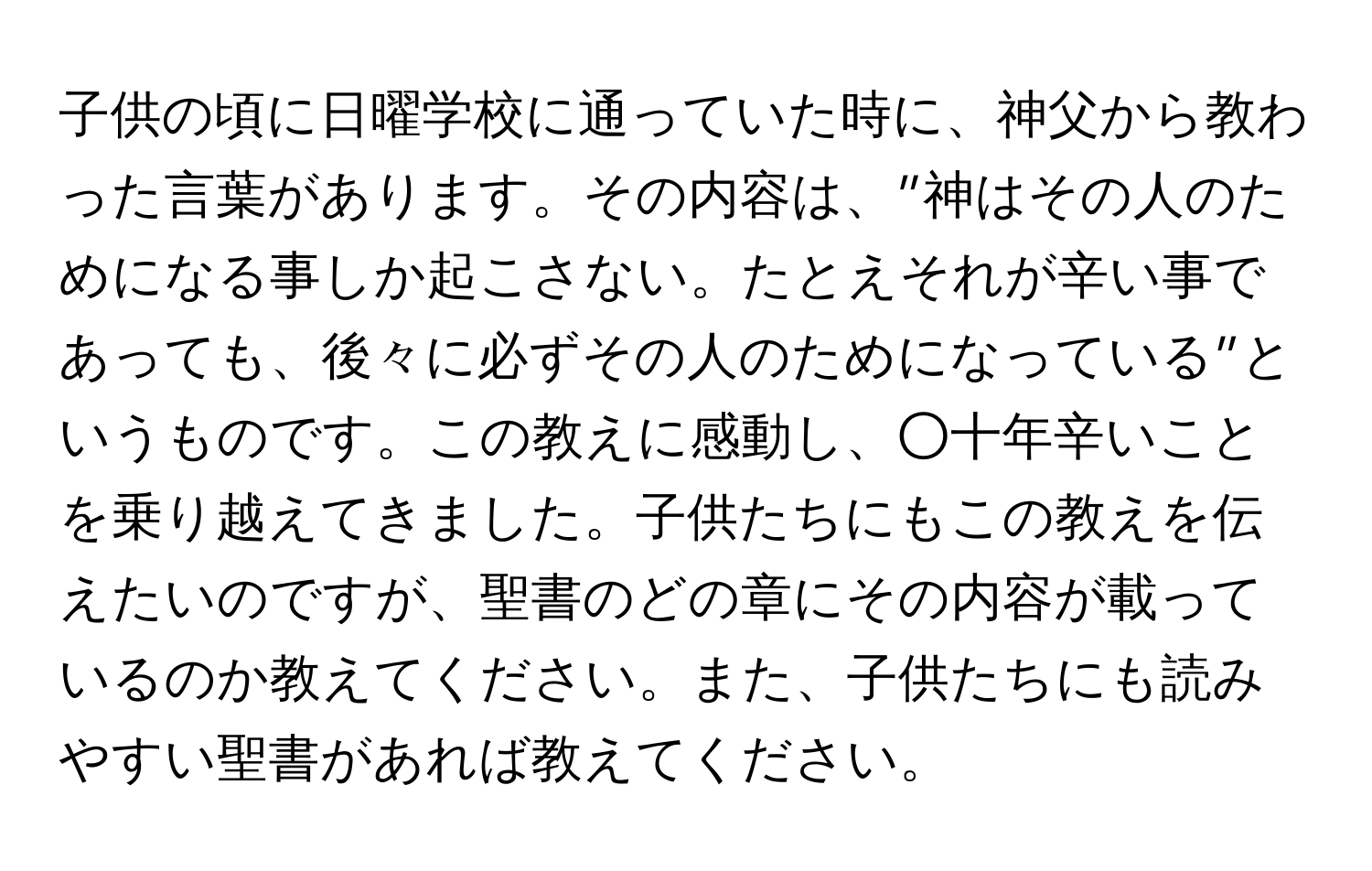 子供の頃に日曜学校に通っていた時に、神父から教わった言葉があります。その内容は、”神はその人のためになる事しか起こさない。たとえそれが辛い事であっても、後々に必ずその人のためになっている”というものです。この教えに感動し、○十年辛いことを乗り越えてきました。子供たちにもこの教えを伝えたいのですが、聖書のどの章にその内容が載っているのか教えてください。また、子供たちにも読みやすい聖書があれば教えてください。