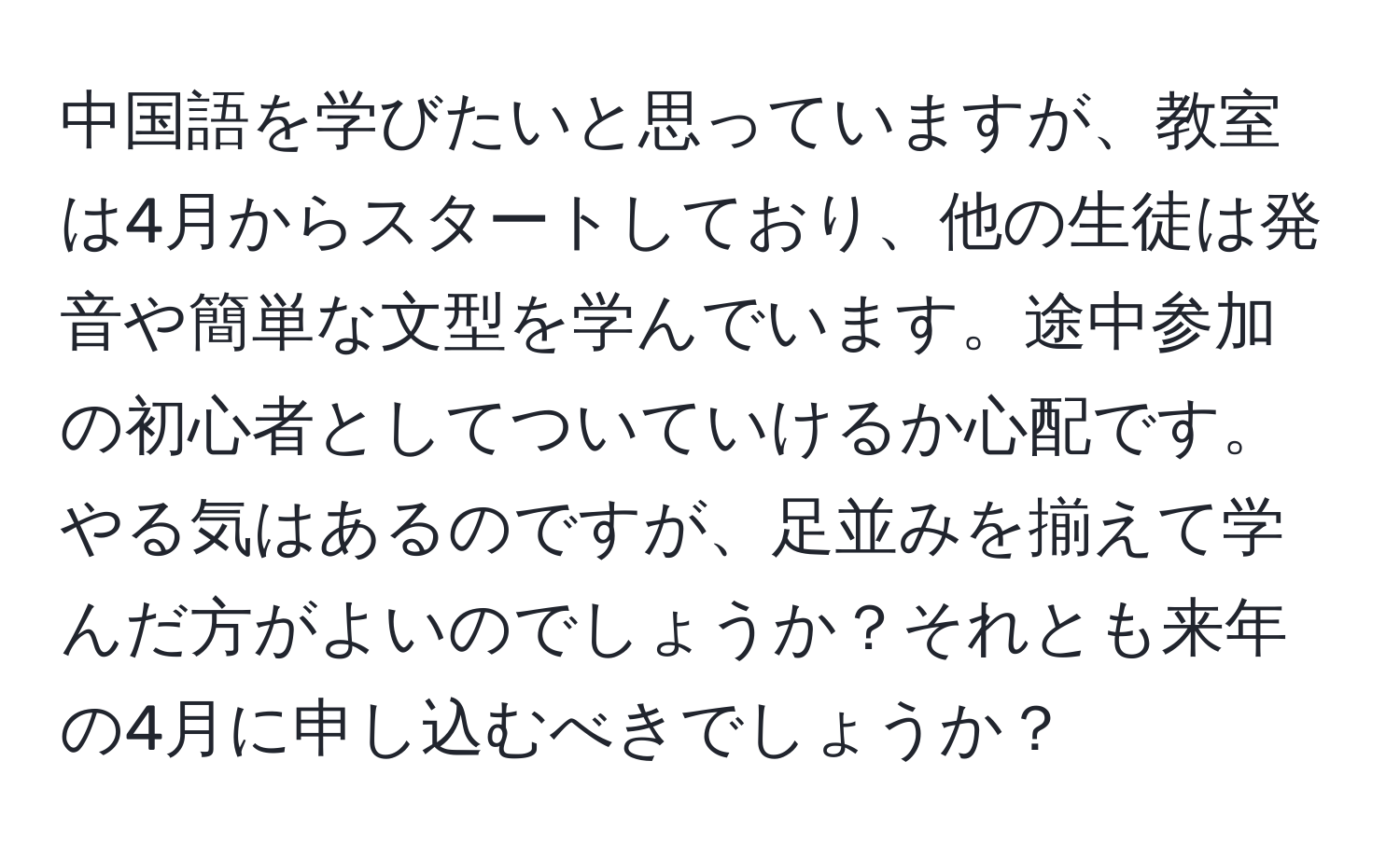 中国語を学びたいと思っていますが、教室は4月からスタートしており、他の生徒は発音や簡単な文型を学んでいます。途中参加の初心者としてついていけるか心配です。やる気はあるのですが、足並みを揃えて学んだ方がよいのでしょうか？それとも来年の4月に申し込むべきでしょうか？