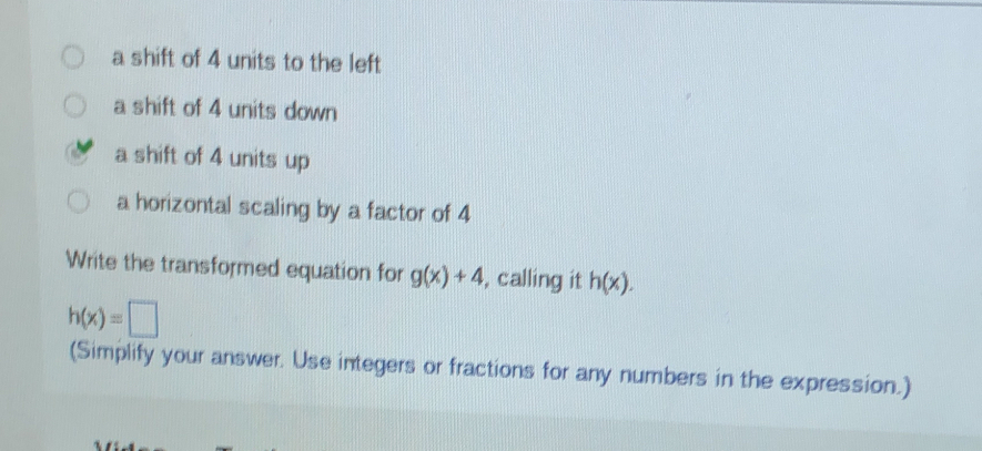 a shift of 4 units to the left
a shift of 4 units down
a shift of 4 units up
a horizontal scaling by a factor of 4
Write the transformed equation for g(x)+4 , calling it h(x).
h(x)=□
(Simplify your answer. Use integers or fractions for any numbers in the expression.)