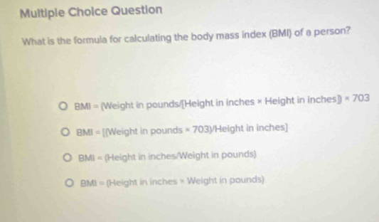 Question
What is the formula for calculating the body mass index (BMI) of a person?
BMI= (Weight in pounds/[Height in inches × Height in inches ]) * 703
BMI= [[Weight in pounds * 703y/H leight in inches)
BMI= (Height in inches /Weight in pounds)
BMI= (Height in inches × Weight in pounds)