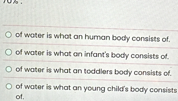 of water is what an human body consists of.
of water is what an infant's body consists of.
of water is what an toddlers body consists of.
of water is what an young child's body consists
of.