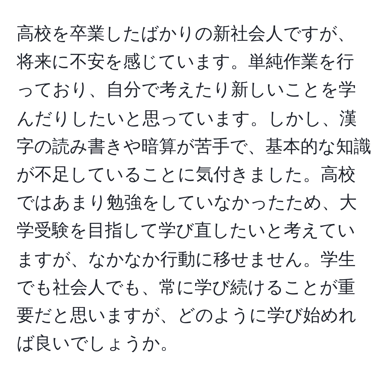 高校を卒業したばかりの新社会人ですが、将来に不安を感じています。単純作業を行っており、自分で考えたり新しいことを学んだりしたいと思っています。しかし、漢字の読み書きや暗算が苦手で、基本的な知識が不足していることに気付きました。高校ではあまり勉強をしていなかったため、大学受験を目指して学び直したいと考えていますが、なかなか行動に移せません。学生でも社会人でも、常に学び続けることが重要だと思いますが、どのように学び始めれば良いでしょうか。