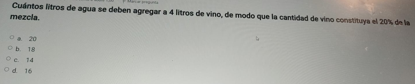 Marcar pregunta
Cuántos litros de agua se deben agregar a 4 litros de vino, de modo que la cantidad de vino constituya el 20% de la
mezcla.
a. 20
b. 18
c. 14
d. 16