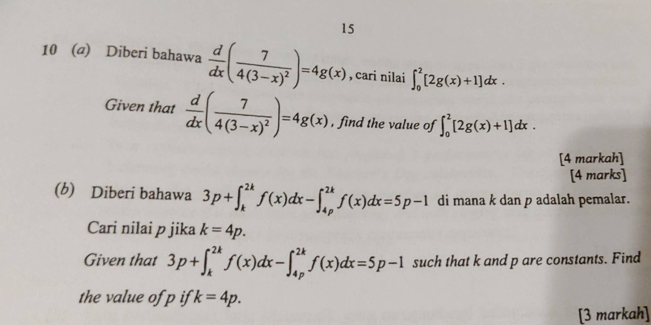 15 
10 (a) Diberi bahawa  d/dx (frac 74(3-x)^2)=4g(x)
, cari nilai ∈t _0^(2[2g(x)+1]dx. 
Given that frac d)dx(frac 74(3-x)^2)=4g(x) , find the value of ∈t _0^2[2g(x)+1]dx. 
[4 markah] 
[4 marks] 
(b) Diberi bahawa 3p+∈t _k^(2k)f(x)dx-∈t _(4p)^(2k)f(x)dx=5p-1 di mana k dan p adalah pemalar. 
Cari nilai p jika k=4p. 
Given that 3p+∈t _k^(2k)f(x)dx-∈t _(4p)^(2k)f(x)dx=5p-1 such that k and p are constants. Find 
the value of p if k=4p. 
[3 markah]