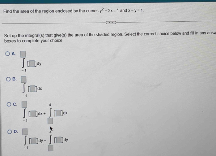 Find the area of the region enclosed by the curves y^2-2x=1 and x-y=1.
Set up the integral(s) that give(s) the area of the shaded region. Select the correct choice below and fill in any answ
boxes to complete your choice.
A. ∈tlimits _(-1)^(□)□ dy
B. ∈tlimits _(-1)^(□)□ dx
C.
D. ∈tlimits _(-1)^+□ dy+∈tlimits _(-1)^+□ dy