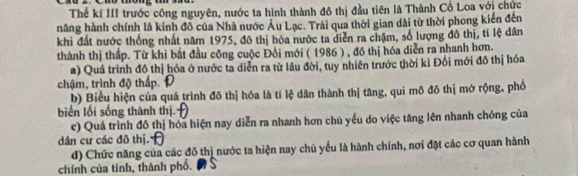 Thể kí III trước công nguyên, nước ta hình thành đô thị đầu tiên là Thành Cổ Loa với chức
hăng hành chính là kinh đồ của Nhà nước Âu Lạc. Trải qua thời gian dài từ thời phong kiển đến
khi đất nước thống nhất năm 1975, đô thị hóa nước ta diễn ra chậm, số lượng đô thị, tỉ lệ dân
thành thị thấp. Từ khi bắt đầu công cuộc Đồi mới ( 1986 ) , đồ thị hóa diễn ra nhanh hơn.
a) Quá trình đô thị hóa ở nước ta diễn ra từ lâu đời, tuy nhiên trước thời kì Đối mới đô thị hóa
chậm, trình độ thấp.
b) Biểu hiện của quá trình đô thị hóa là tí lệ dân thành thị tăng, qui mô đô thị mở rộng, phố
biến lối sống thành thị.
c) Quá trình đô thị hóa hiện nay diễn ra nhanh hơn chủ yếu do việc tăng lên nhanh chóng của
dân cư các đô thị
d) Chức năng của các đô thị nước ta hiện nay chủ yếu là hành chính, nơi đặt các cơ quan hành
chính của tinh, thành phố.