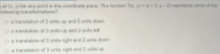 (6,y) be any goin) in the ccortnate glume. Thhe function The y)+(y+3,y-2) caprosorts which of the
tollowing transtormations?
a translation of 3 unis up and 2 unis dwn
e translation of 3 units up and 2 unis let
e translation of 3 unis right and 2 unts down
e translation of 3 units right and 2 unts up