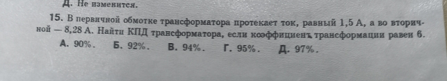 A. He нзмелится.
15. Впервнчной обмоτκе τрансформаτора πроτеκаеτ τοκ, равный 1,5 А, а вοΒαΒвβτοрич-
ной — 8,28 А. Найτи ΚΠΙд τрансформаτора, если коффиииенτ τрансформации равен б.
A. 90%. 6. 92%. B. 94%. r. 95%. A. 97%.