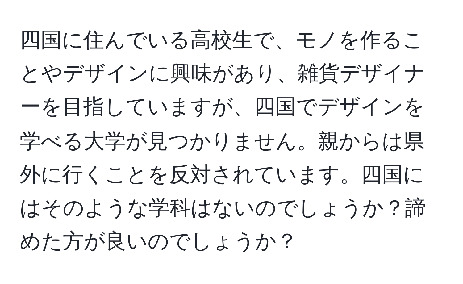 四国に住んでいる高校生で、モノを作ることやデザインに興味があり、雑貨デザイナーを目指していますが、四国でデザインを学べる大学が見つかりません。親からは県外に行くことを反対されています。四国にはそのような学科はないのでしょうか？諦めた方が良いのでしょうか？