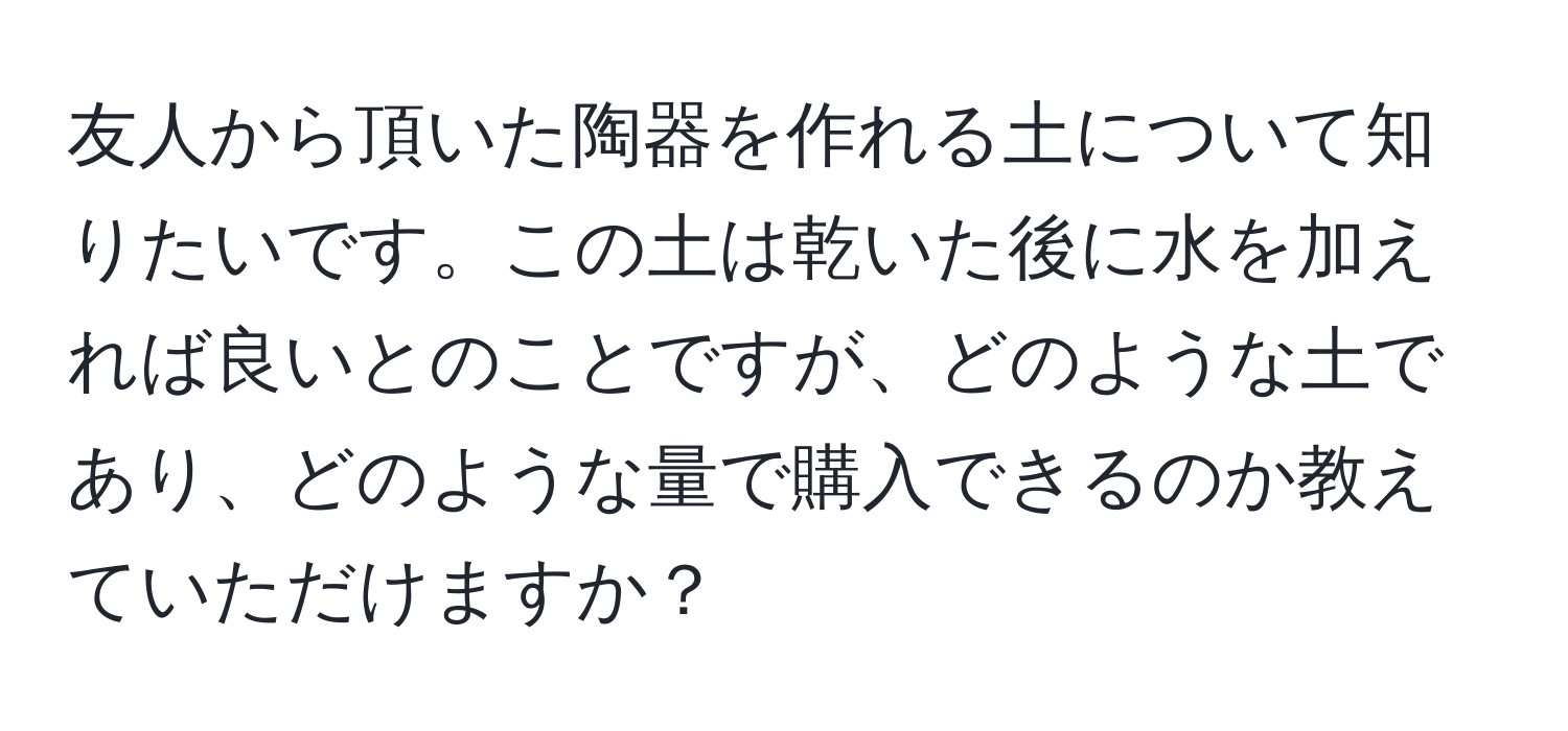 友人から頂いた陶器を作れる土について知りたいです。この土は乾いた後に水を加えれば良いとのことですが、どのような土であり、どのような量で購入できるのか教えていただけますか？