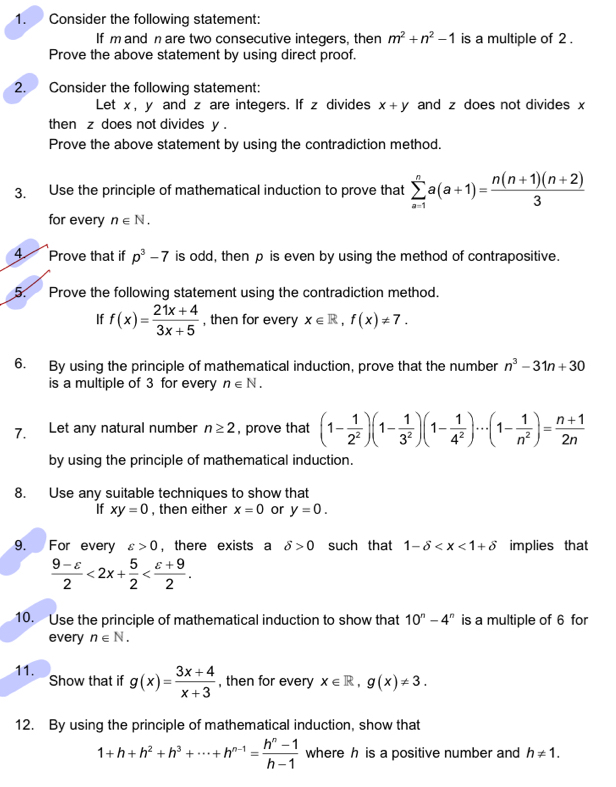 Consider the following statement:
If m and n are two consecutive integers, then m^2+n^2-1 is a multiple of 2 .
Prove the above statement by using direct proof.
2. Consider the following statement:
Let x, y and z are integers. If z divides x+y and z does not divides x
then z does not divides y .
Prove the above statement by using the contradiction method.
3. Use the principle of mathematical induction to prove that sumlimits _(a-1)^na(a+1)= (n(n+1)(n+2))/3 
for every n∈ N.
4 Prove that if p^3-7 is odd, then p is even by using the method of contrapositive.
5. Prove the following statement using the contradiction method.
If f(x)= (21x+4)/3x+5  , then for every x∈ R,f(x)!= 7.
6. By using the principle of mathematical induction, prove that the number n^3-31n+30
is a multiple of 3 for every n∈ N.
7. Let any natural number n≥ 2 , prove that (1- 1/2^2 )(1- 1/3^2 )(1- 1/4^2 )·s (1- 1/n^2 )= (n+1)/2n 
by using the principle of mathematical induction.
8. Use any suitable techniques to show that
If xy=0 , then either x=0 or y=0.
9.  For every varepsilon >0 ， there exists a delta >0 such that 1-delta implies that
 (9-varepsilon )/2 <2x+ 5/2 
10. Use the principle of mathematical induction to show that 10^n-4^n is a multiple of 6 for
every n∈ N.
11. Show that if g(x)= (3x+4)/x+3  , then for every x∈ R,g(x)!= 3.
12. By using the principle of mathematical induction, show that
1+h+h^2+h^3+·s +h^(n-1)= (h^n-1)/h-1  where h is a positive number and h!= 1.