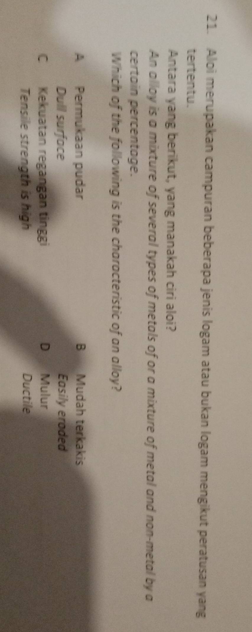 Aloi merupakan campuran beberapa jenis logam atau bukan logam mengikut peratusan yang
tertentu.
Antara yang berikut, yang manakah ciri aloi?
An alloy is a mixture of several types of metals of or a mixture of metal and non-metal by a
certain percentage.
Which of the following is the characteristic of an alloy?
A Permukaan pudar B Mudah terkakis
Dull surface Easily eroded
C Kekuatan regangan tinggi D Mulur
Tensile strength is high Ductile