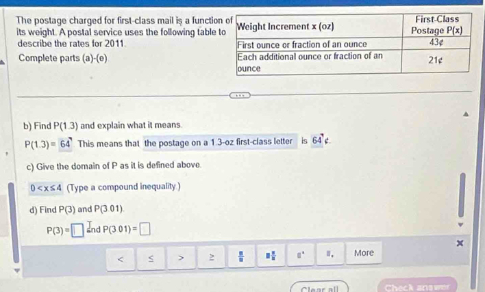 The postage charged for first-class mail is a functio
its weight. A postal service uses the following table
describe the rates for 2011. 
Complete parts (a)-(e) 
b) Find P(1.3) and explain what it means.
P(1.3)=64 This means that the postage on a 1.3-oz first-class letter is 64^7
c) Give the domain of P as it is defined above.
0 (Type a compound inequality )
d) Find P(3) and P(3.01)
P(3)=□ Ind P(301)=□^(< > frac m)n □  □ /□   □° More
Clear all Check an g w